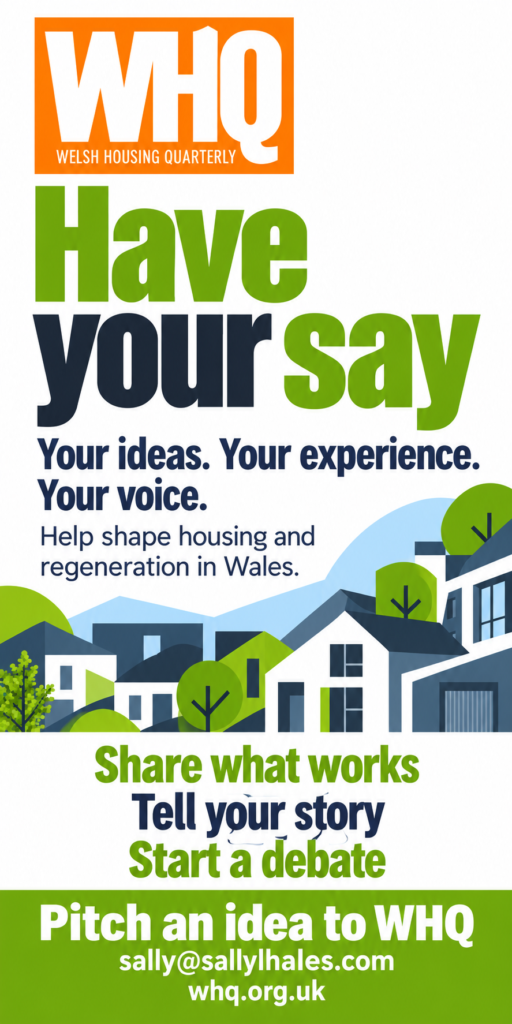 Have your say in Welsh Housing Quarterly. Share what works, tell your story or start a debate. Pitch an idea to the editor at sally@sallylhales.com.